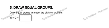 5. DRAW EQUAL GROUPS. Draw equal groups to model the division problem. 10 ÷ 2 = — Grade 5 problem preview