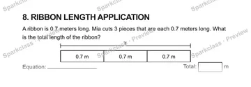 8. RIBBON LENGTH APPLICATION A ribbon is 0.7 meters long. Mia cuts 3 pieces that are each 0.7 meters long. What is the total length of the ribbon? ? 0.7 m 0.7 m 0.7 m Equation: Tot — Grade 5 problem preview