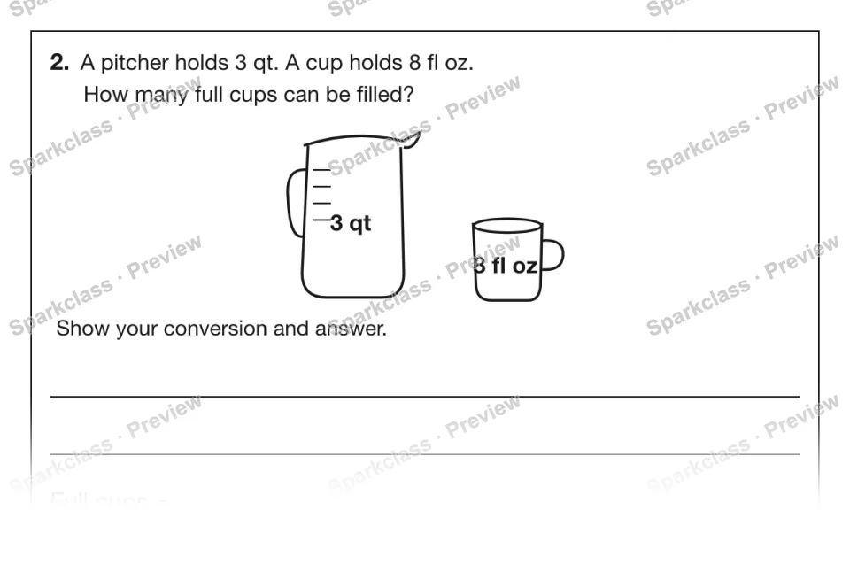 2. A pitcher holds 3 qt. A cup holds 8 fl oz. How many full cups can be filled? 3 qt 8 fl oz Show your conversion and answer. Full cups = — page 1