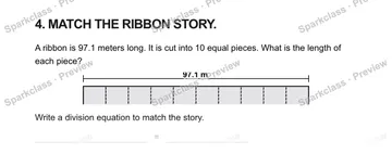 4. MATCH THE RIBBON STORY. A ribbon is 97.1 meters long. It is cut into 10 equal pieces. What is the length of each piece? 97.1 m Write a division equation to match the story. = — Grade 5 problem preview