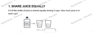 1. SHARE JUICE EQUALLY A 3.6-liter bottle of juice is shared equally among 2 cups. How much juice is in each cup? 3.6 L 3.6 ÷ 2 = L — Grade 5 problem preview