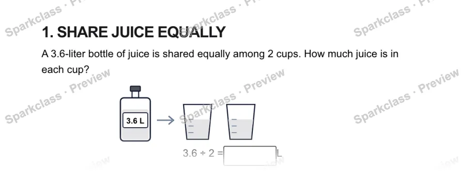 1. SHARE JUICE EQUALLY A 3.6-liter bottle of juice is shared equally among 2 cups. How much juice is in each cup? 3.6 L 3.6 ÷ 2 = L — page 1