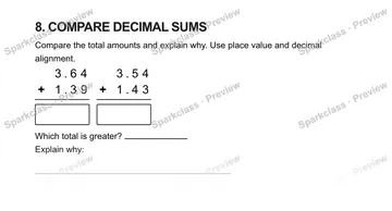8. COMPARE DECIMAL SUMS Compare the total amounts and explain why. Use place value and decimal alignment. 3 . 6 4 + 1 . 3 9 3 . 5 4 + 1 . 4 3 Which total is greater? Explain why: — Grade 5 problem preview