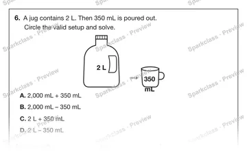 6. A jug contains 2 L. Then 350 mL is poured out. Circle the valid setup and solve. 2 L → 350 mL A. 2,000 mL + 350 mL B. 2,000 mL – 350 mL C. 2 L + 350 mL D. 2 L – 350 mL Amount le — Grade 5 problem preview
