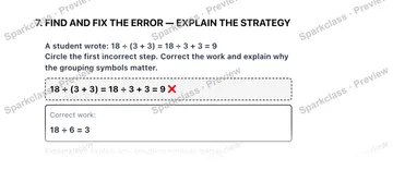 7. FIND AND FIX THE ERROR — EXPLAIN THE STRATEGY A student wrote: 18 ÷ (3 + 3) = 18 ÷ 3 + 3 = 9 Circle the first incorrect step. Correct the work and explain why the grouping symbo — Grade 5 problem preview