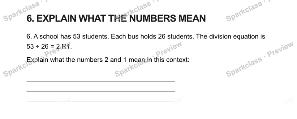 6. EXPLAIN WHAT THE NUMBERS MEAN 6. A school has 53 students. Each bus holds 26 students. The division equation is 53 ÷ 26 = 2 R1. Explain what the numbers 2 and 1 mean in this con — page 1