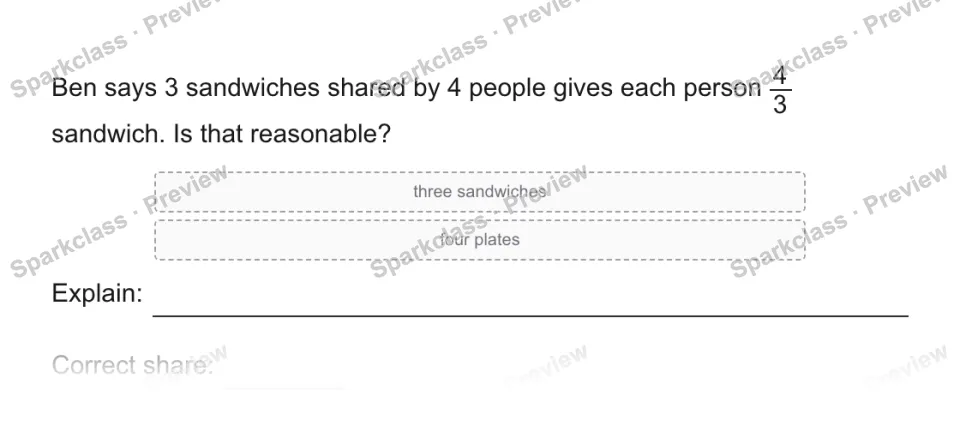 Ben says 3 sandwiches shared by 4 people gives each person 4/3 sandwich. Is that reasonable? three sandwiches four plates Explain: Correct share: — page 1