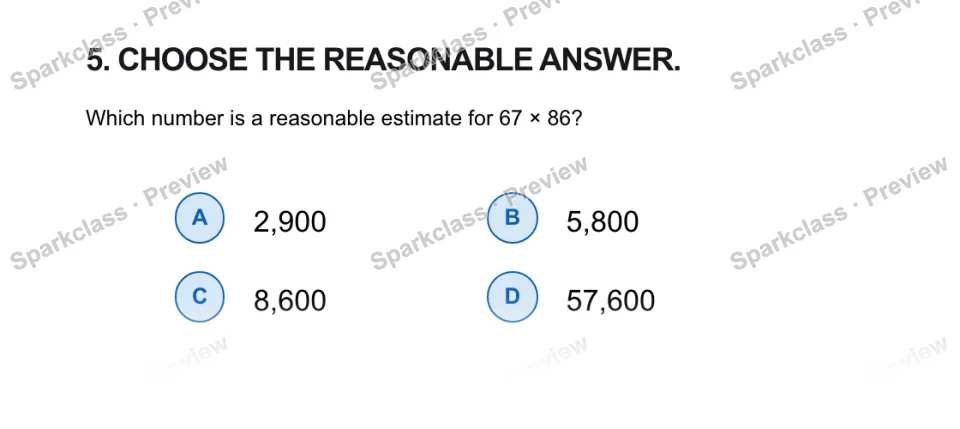 5. CHOOSE THE REASONABLE ANSWER. Which number is a reasonable estimate for 67 × 86? A 2,900 B 5,800 C 8,600 D 57,600 — page 1
