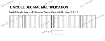 1. MODEL DECIMAL MULTIPLICATION Model the decimal multiplication. Shade the model to show 0.1 × 6. 0.1 × 6 = — Grade 5 problem preview