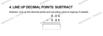 4. LINE UP DECIMAL POINTS: SUBTRACT Subtract. Line up the decimal points and use place value to regroup if needed. 8 . 0 4 − 5 . 8 5 — Grade 5 problem preview