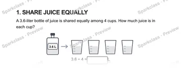 1. SHARE JUICE EQUALLY A 3.6-liter bottle of juice is shared equally among 4 cups. How much juice is in each cup? 3.6 L 3.6 ÷ 4 = L — Grade 5 problem preview