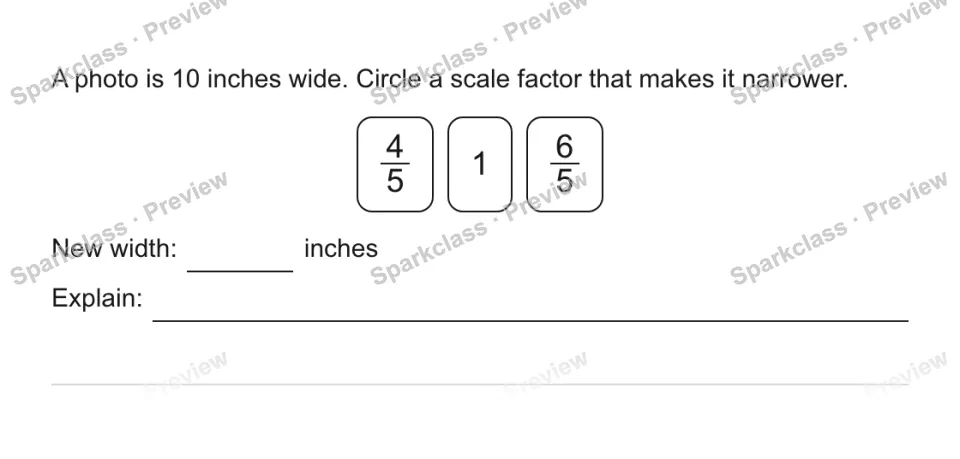 A photo is 10 inches wide. Circle a scale factor that makes it narrower. 4/5 1 6/5 New width: inches Explain: — page 1