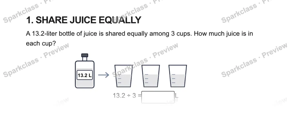 1. SHARE JUICE EQUALLY A 13.2-liter bottle of juice is shared equally among 3 cups. How much juice is in each cup? 13.2 L 13.2 ÷ 3 = L — page 1