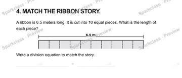 4. MATCH THE RIBBON STORY. A ribbon is 6.5 meters long. It is cut into 10 equal pieces. What is the length of each piece? 6.5 m Write a division equation to match the story. = — Grade 5 problem preview