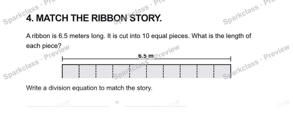 4. MATCH THE RIBBON STORY. A ribbon is 6.5 meters long. It is cut into 10 equal pieces. What is the length of each piece? 6.5 m Write a division equation to match the story. = — page 1