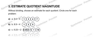 5. ESTIMATE QUOTIENT MAGNITUDE Without dividing, choose an estimate for each quotient. Circle one for each problem: a) a. 9.6 ÷ 4 1347 b) b. 8.9 ÷ 4 125 c) c. 0.23 ÷ 2 0.010.1110 d — Grade 5 problem preview