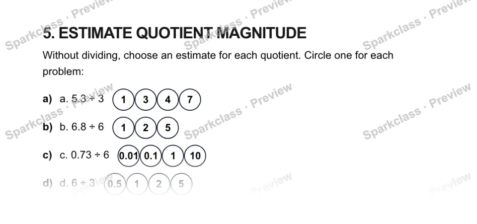 5. ESTIMATE QUOTIENT MAGNITUDE Without dividing, choose an estimate for each quotient. Circle one for each problem: a) a. 5.3 ÷ 3 1347 b) b. 6.8 ÷ 6 125 c) c. 0.73 ÷ 6 0.010.1110 d — page 1