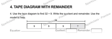 4. TAPE DIAGRAM WITH REMAINDER 4. Use the tape diagram to find 32 ÷ 9. Write the quotient and remainder. Use the model to help. 32 9 9 9 ? Equation: Quotient: Remainder: — Grade 5 problem preview