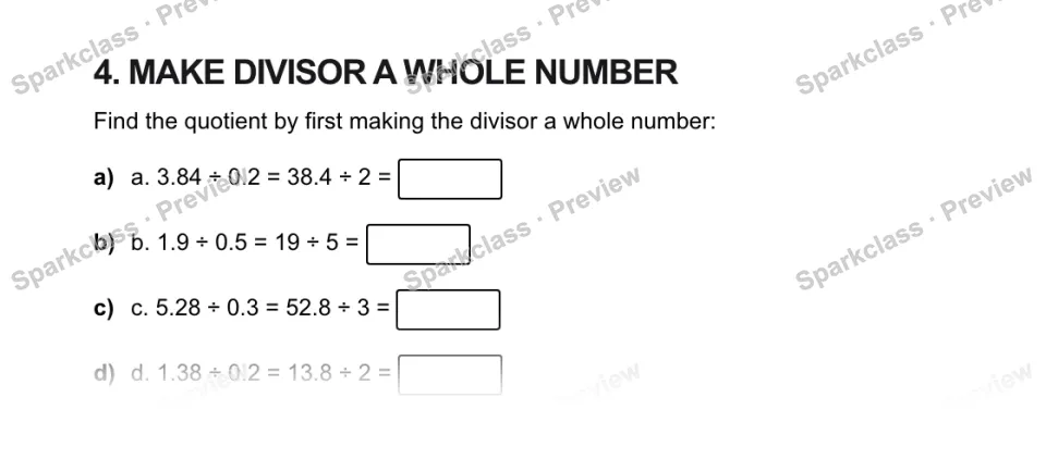 4. MAKE DIVISOR A WHOLE NUMBER Find the quotient by first making the divisor a whole number: a) a. 3.84 ÷ 0.2 = 38.4 ÷ 2 = b) b. 1.9 ÷ 0.5 = 19 ÷ 5 = c) c. 5.28 ÷ 0.3 = 52.8 ÷ 3 = — page 1