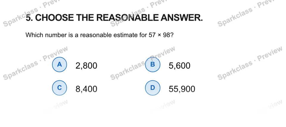 5. CHOOSE THE REASONABLE ANSWER. Which number is a reasonable estimate for 57 × 98? A 2,800 B 5,600 C 8,400 D 55,900 — page 1