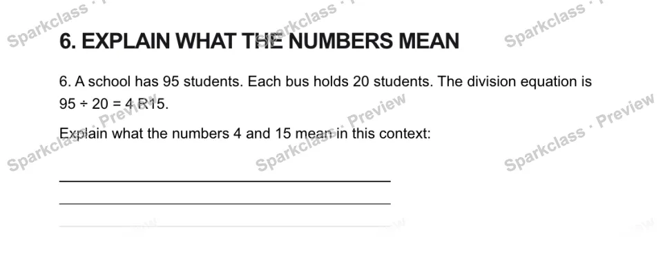 6. EXPLAIN WHAT THE NUMBERS MEAN 6. A school has 95 students. Each bus holds 20 students. The division equation is 95 ÷ 20 = 4 R15. Explain what the numbers 4 and 15 mean in this c — page 1