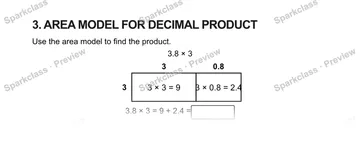 3. AREA MODEL FOR DECIMAL PRODUCT Use the area model to find the product. 3.8 × 3 3 0.8 3 3 × 3 = 9 3 × 0.8 = 2.4 3.8 × 3 = 9 + 2.4 = — Grade 5 problem preview
