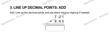 3. LINE UP DECIMAL POINTS: ADD Add. Line up the decimal points and use place value to regroup if needed. 7 . 2 1 + 8 . 6 5 — Grade 5 problem preview
