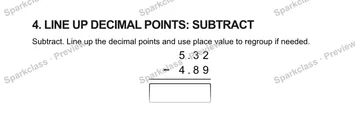 4. LINE UP DECIMAL POINTS: SUBTRACT Subtract. Line up the decimal points and use place value to regroup if needed. 5 . 3 2 − 4 . 8 9 — Grade 5 problem preview