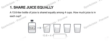1. SHARE JUICE EQUALLY A 13.6-liter bottle of juice is shared equally among 4 cups. How much juice is in each cup? 13.6 L 13.6 ÷ 4 = L — Grade 5 problem preview