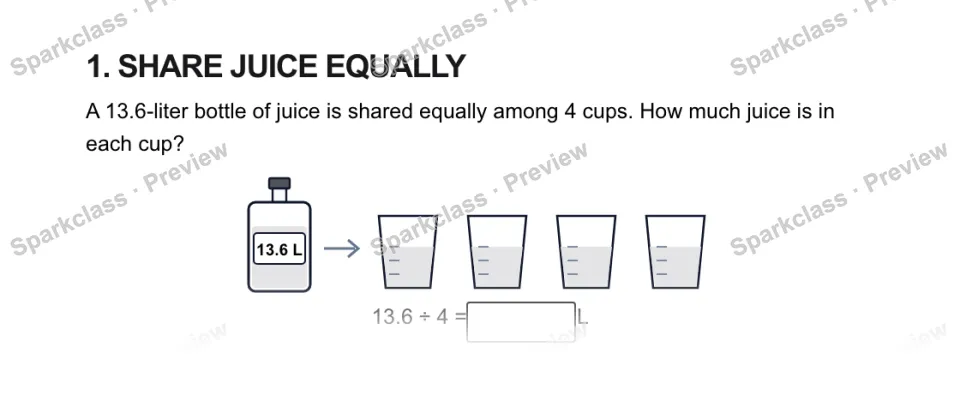 1. SHARE JUICE EQUALLY A 13.6-liter bottle of juice is shared equally among 4 cups. How much juice is in each cup? 13.6 L 13.6 ÷ 4 = L — page 1