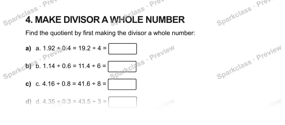 4. MAKE DIVISOR A WHOLE NUMBER Find the quotient by first making the divisor a whole number: a) a. 1.92 ÷ 0.4 = 19.2 ÷ 4 = b) b. 1.14 ÷ 0.6 = 11.4 ÷ 6 = c) c. 4.16 ÷ 0.8 = 41.6 ÷ 8 — page 1