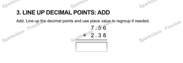 3. LINE UP DECIMAL POINTS: ADD Add. Line up the decimal points and use place value to regroup if needed. 7 . 5 6 + 2 . 3 8 — Grade 5 problem preview