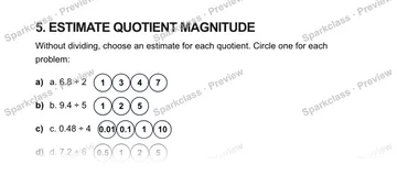 5. ESTIMATE QUOTIENT MAGNITUDE Without dividing, choose an estimate for each quotient. Circle one for each problem: a) a. 6.8 ÷ 2 1347 b) b. 9.4 ÷ 5 125 c) c. 0.48 ÷ 4 0.010.1110 d — Grade 5 problem preview