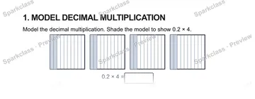 1. MODEL DECIMAL MULTIPLICATION Model the decimal multiplication. Shade the model to show 0.2 × 4. 0.2 × 4 = — Grade 5 problem preview