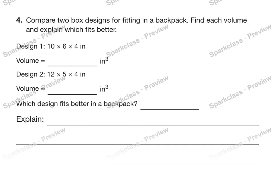 4. Compare two box designs for fitting in a backpack. Find each volume and explain which fits better. Design 1: 10 × 6 × 4 in Volume = in3 Design 2: 12 × 5 × 4 in Volume = in3 Whic — page 1