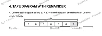 4. TAPE DIAGRAM WITH REMAINDER 4. Use the tape diagram to find 53 ÷ 8. Write the quotient and remainder. Use the model to help. 53 8 8 8 8 8 8 ? Equation: Quotient: Remainder: — Grade 5 problem preview