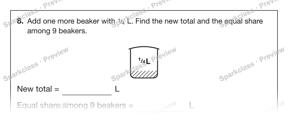 8. Add one more beaker with 1 / 4 L. Find the new total and the equal share among 9 beakers. 1 / 4 L New total = L Equal share among 9 beakers = L — page 1