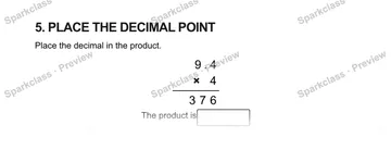 5. PLACE THE DECIMAL POINT Place the decimal in the product. 9 . 4 × 4 3 7 6 The product is — Grade 5 problem preview