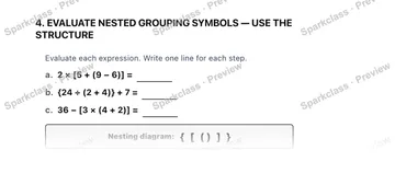 4. EVALUATE NESTED GROUPING SYMBOLS — USE THE STRUCTURE Evaluate each expression. Write one line for each step. a. 2 × [5 + (9 − 6)] = b. {24 ÷ (2 + 4)} + 7 = c. 36 − [3 × (4 + 2)] — Grade 5 problem preview
