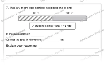 7. Two 800-metre tape sections are joined end to end. 800 m 800 m A student claims: “Total = 16 km.” Is the claim correct? Correct the total in kilometers: km Explain your reasonin — Grade 5 problem preview