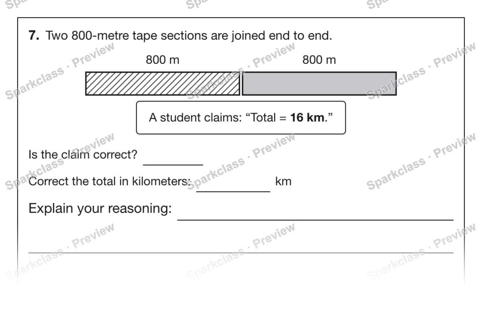 7. Two 800-metre tape sections are joined end to end. 800 m 800 m A student claims: “Total = 16 km.” Is the claim correct? Correct the total in kilometers: km Explain your reasonin — page 1