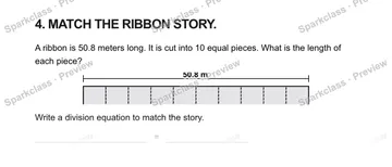 4. MATCH THE RIBBON STORY. A ribbon is 50.8 meters long. It is cut into 10 equal pieces. What is the length of each piece? 50.8 m Write a division equation to match the story. = — Grade 5 problem preview