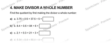 4. MAKE DIVISOR A WHOLE NUMBER Find the quotient by first making the divisor a whole number: a) a. 3.75 ÷ 0.5 = 37.5 ÷ 5 = b) b. 8.4 ÷ 0.6 = 84 ÷ 6 = c) c. 2.1 ÷ 0.3 = 21 ÷ 3 = d)  — Grade 5 problem preview