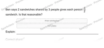 Ben says 2 sandwiches shared by 3 people gives each person 3/2 sandwich. Is that reasonable? three sandwiches four plates Explain: Correct share: — Grade 5 problem preview