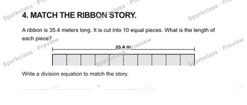 4. MATCH THE RIBBON STORY. A ribbon is 35.4 meters long. It is cut into 10 equal pieces. What is the length of each piece? 35.4 m Write a division equation to match the story. = — Grade 5 problem preview